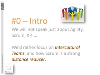 #0 – Intro
                                 We will not speak just about Agility,
                                 Scrum, XP, …

                                 We’d rather focus on Intercultural
                                 Teams, and how Scrum is a strong
laurent.sarrazin@simplexeo.com




                                 distance reducer.
 