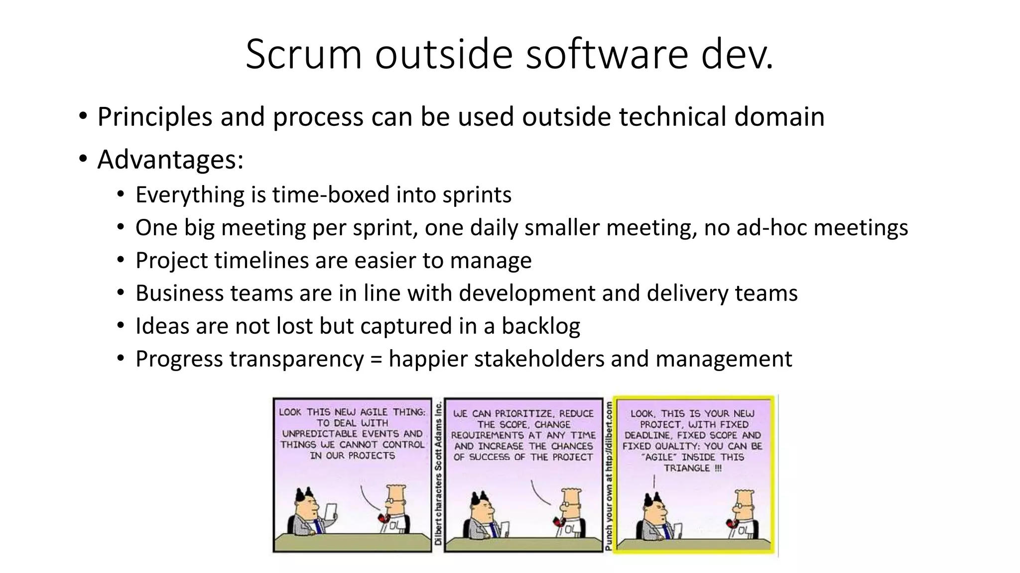 Scrum outside software dev.
• Principles and process can be used outside technical domain
• Advantages:
• Everything is time-boxed into sprints
• One big meeting per sprint, one daily smaller meeting, no ad-hoc meetings
• Project timelines are easier to manage
• Business teams are in line with development and delivery teams
• Ideas are not lost but captured in a backlog
• Progress transparency = happier stakeholders and management
 