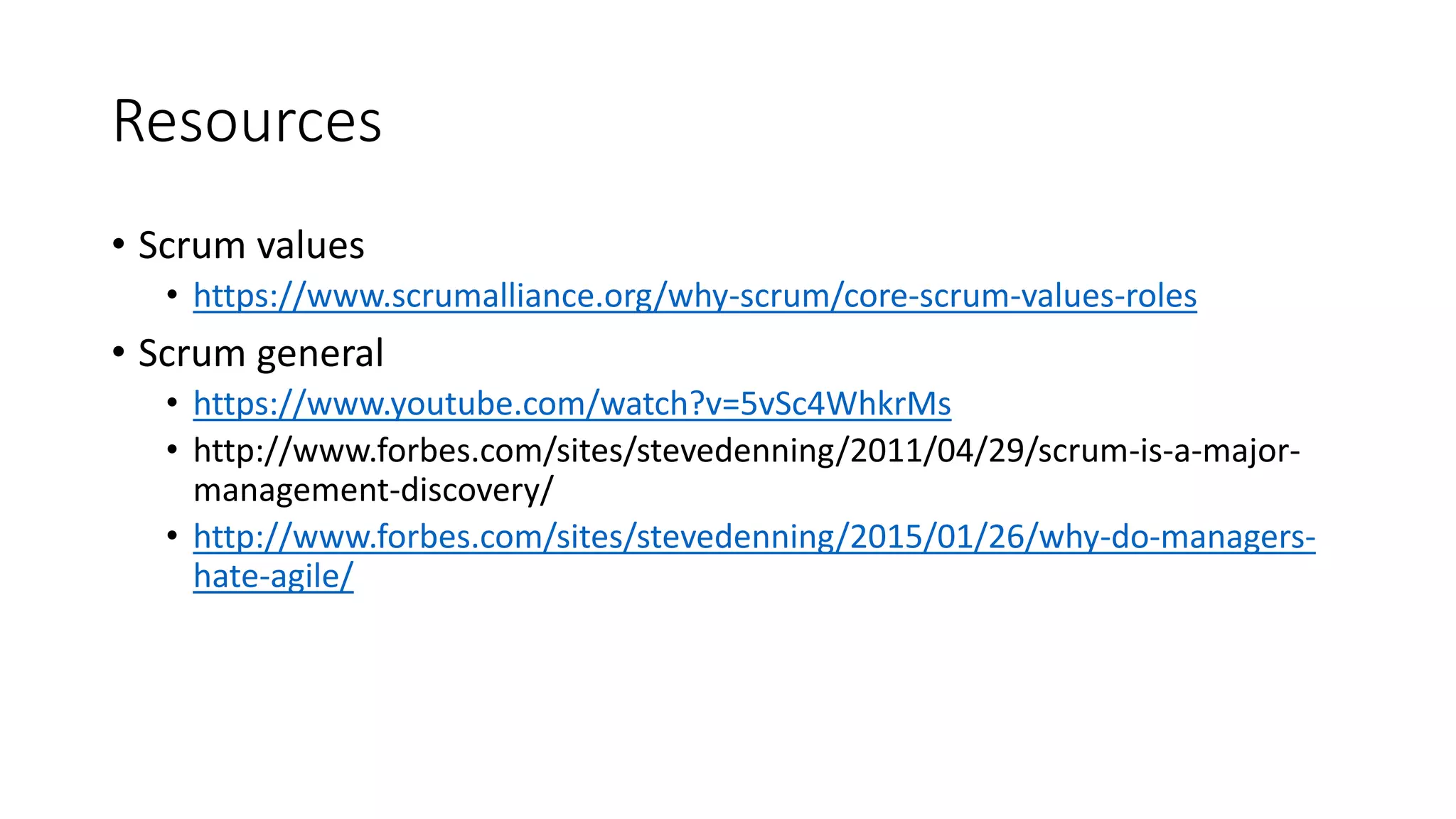 Resources
• Scrum values
• https://www.scrumalliance.org/why-scrum/core-scrum-values-roles
• Scrum general
• https://www.youtube.com/watch?v=5vSc4WhkrMs
• http://www.forbes.com/sites/stevedenning/2011/04/29/scrum-is-a-major-
management-discovery/
• http://www.forbes.com/sites/stevedenning/2015/01/26/why-do-managers-
hate-agile/
 