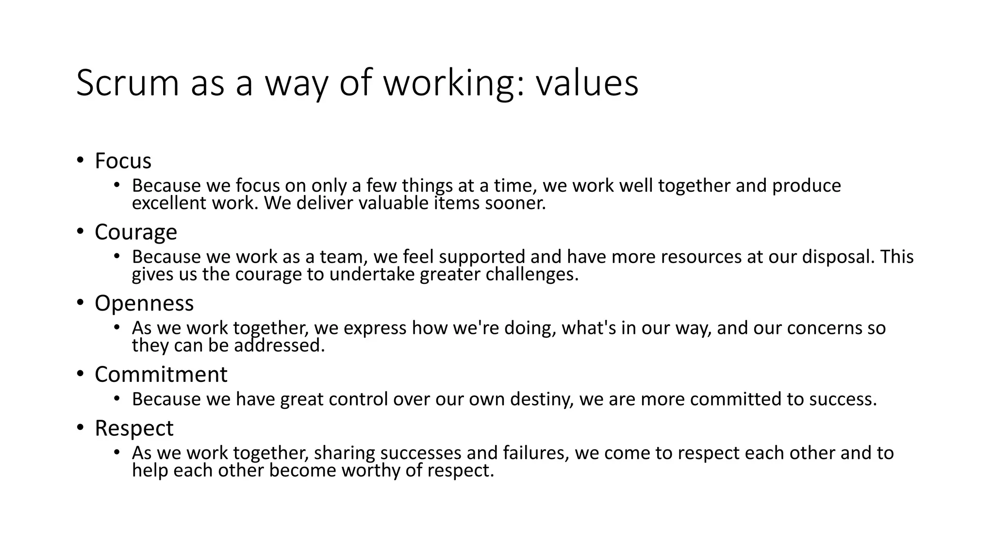 Scrum as a way of working: values
• Focus
• Because we focus on only a few things at a time, we work well together and produce
excellent work. We deliver valuable items sooner.
• Courage
• Because we work as a team, we feel supported and have more resources at our disposal. This
gives us the courage to undertake greater challenges.
• Openness
• As we work together, we express how we're doing, what's in our way, and our concerns so
they can be addressed.
• Commitment
• Because we have great control over our own destiny, we are more committed to success.
• Respect
• As we work together, sharing successes and failures, we come to respect each other and to
help each other become worthy of respect.
 