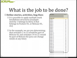 What is the job to be done?
0 Define stories, activities, bug-fixes
0 It is possible to apply multiple work
breakdown structures (example:
Activity 1 belongs to Story A that
belongs to Feature 01, or Release 01,
etc)
0 In the example, we are pre-determining

that activities 1 to 13 would be part of
Release 01 and activities 14 to 21 would
be part of Release 02 (you can change
minds at any time)

 