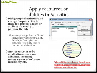 Apply resources or
abilities to Activities

0 Pick groups of activities and

change the properties to
include a person, a team or
abilities necessary to
perform the job.

0 You may assign Bob or Diana

individually, or select “ability
developer” and give the
software flexibility to pick
the best combination.

0 Any resources may be

applied to one or more
activities, including
necessary use of software,
machinery, etc.

When abilities are chosen, the software
will check costs, preferences, individual
schedule availability, etc.

 