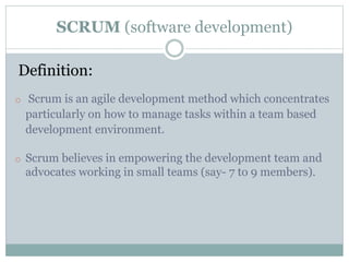 SCRUM (software development)
Definition:
o Scrum is an agile development method which concentrates
particularly on how to manage tasks within a team based
development environment.
o Scrum believes in empowering the development team and
advocates working in small teams (say- 7 to 9 members).
 
