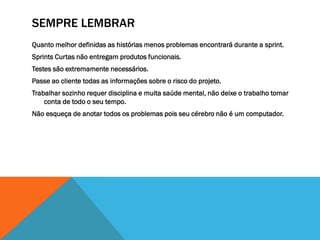 SEMPRE LEMBRAR
Quanto melhor definidas as histórias menos problemas encontrará durante a sprint.
Sprints Curtas não entregam produtos funcionais.
Testes são extremamente necessários.
Passe ao cliente todas as informações sobre o risco do projeto.
Trabalhar sozinho requer disciplina e muita saúde mental, não deixe o trabalho tomar
    conta de todo o seu tempo.
Não esqueça de anotar todos os problemas pois seu cérebro não é um computador.
 