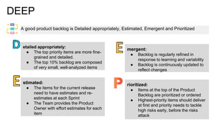 DEEP
A good product backlog is Detailed appropriately, Estimated, Emergent and Prioritized
etailed appropriately:
● The top priority items are more fine-
grained and detailed.
● The top 10% backlog are composed
of very small, well-analyzed items
stimated:
● The items for the current release
need to have estimates and re-
estimates at each Sprint
● The Team provides the Product
Owner with effort estimates for each
item
mergent:
● Backlog is regularly refined in
response to learning and variability
● Backlog is continuously updated to
reflect changes
rioritized:
● Items at the top of the Product
Backlog are prioritized or ordered
● Highest-priority items should deliver
at first and priority needs to tackle
high risks early, before the risks
attack
 