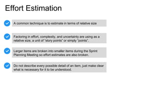 Effort Estimation
A common technique is to estimate in terms of relative size
Factoring in effort, complexity, and uncertainty are using as a
relative size, a unit of “story points” or simply “points”.
Larger items are broken into smaller items during the Sprint
Planning Meeting so effort estimates are also broken.
Do not describe every possible detail of an item, just make clear
what is necessary for it to be understood.
 