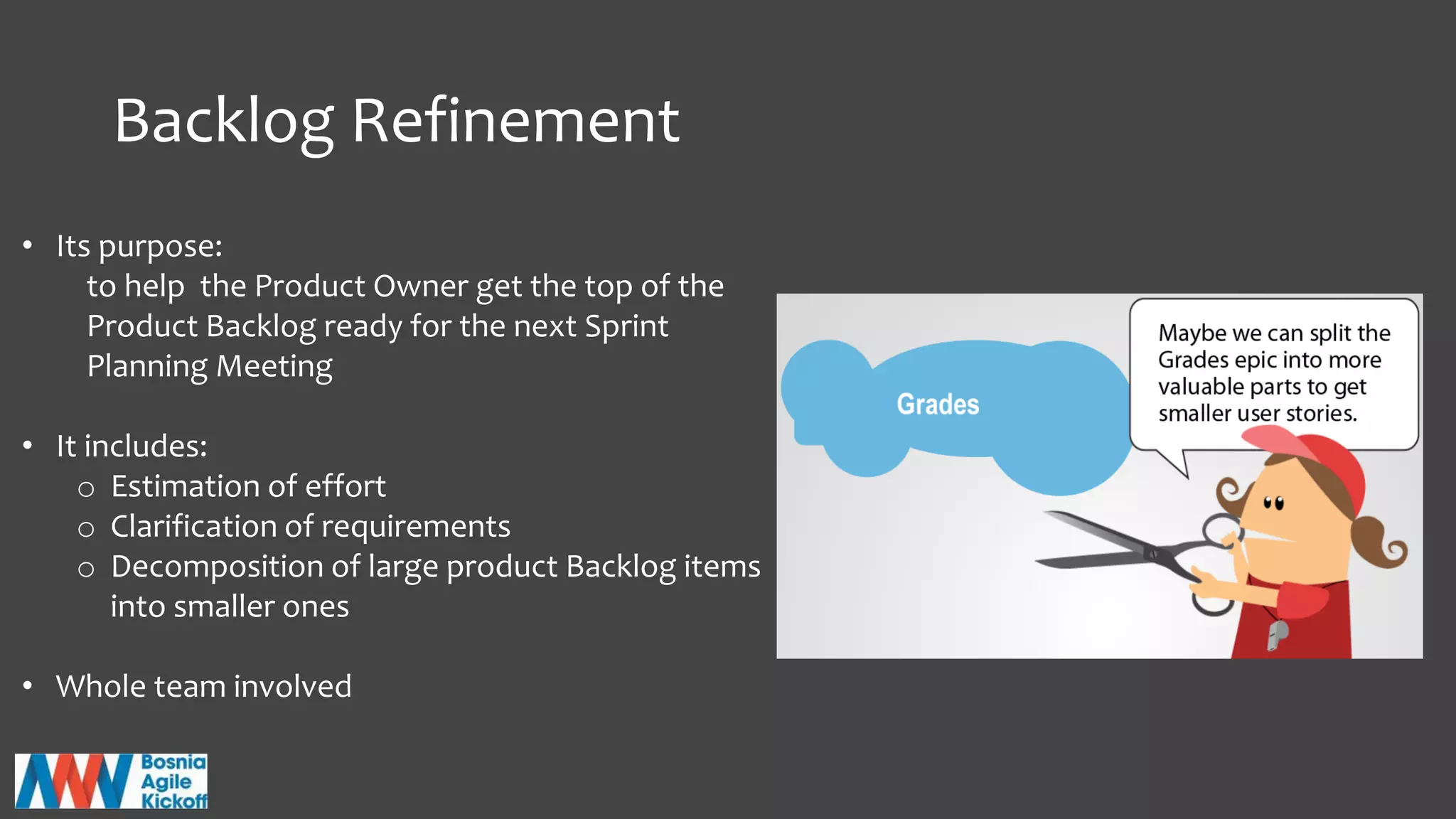Backlog Refinement
• Its purpose:
to help the Product Owner get the top of the
Product Backlog ready for the next Sprint
Planning Meeting
• It includes:
o Estimation of effort
o Clarification of requirements
o Decomposition of large product Backlog items
into smaller ones
• Whole team involved
 