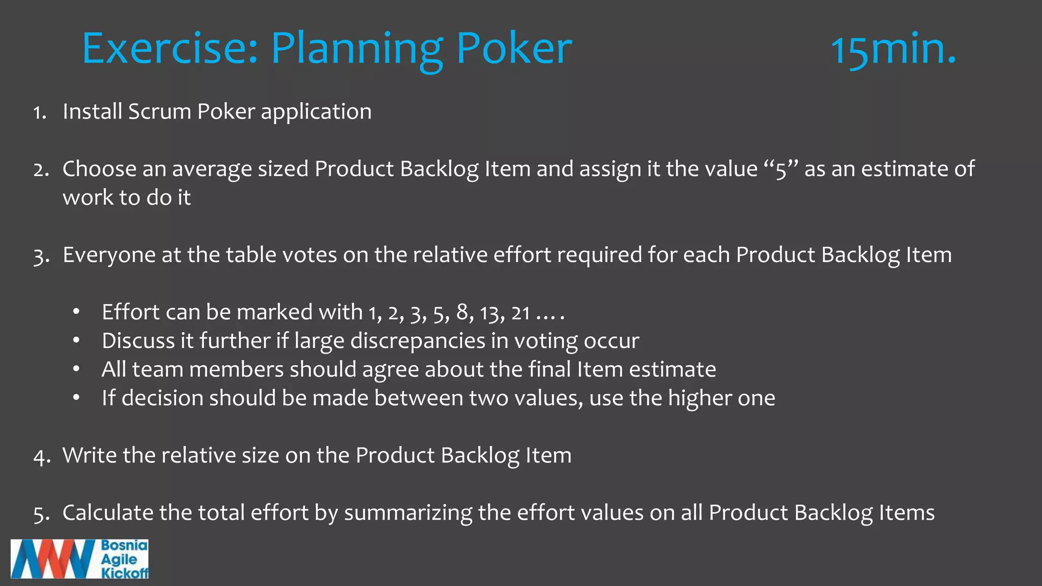 Exercise: Planning Poker 15min.
1. Install Scrum Poker application
2. Choose an average sized Product Backlog Item and assign it the value “5” as an estimate of
work to do it
3. Everyone at the table votes on the relative effort required for each Product Backlog Item
• Effort can be marked with 1, 2, 3, 5, 8, 13, 21 ….
• Discuss it further if large discrepancies in voting occur
• All team members should agree about the final Item estimate
• If decision should be made between two values, use the higher one
4. Write the relative size on the Product Backlog Item
5. Calculate the total effort by summarizing the effort values on all Product Backlog Items
 