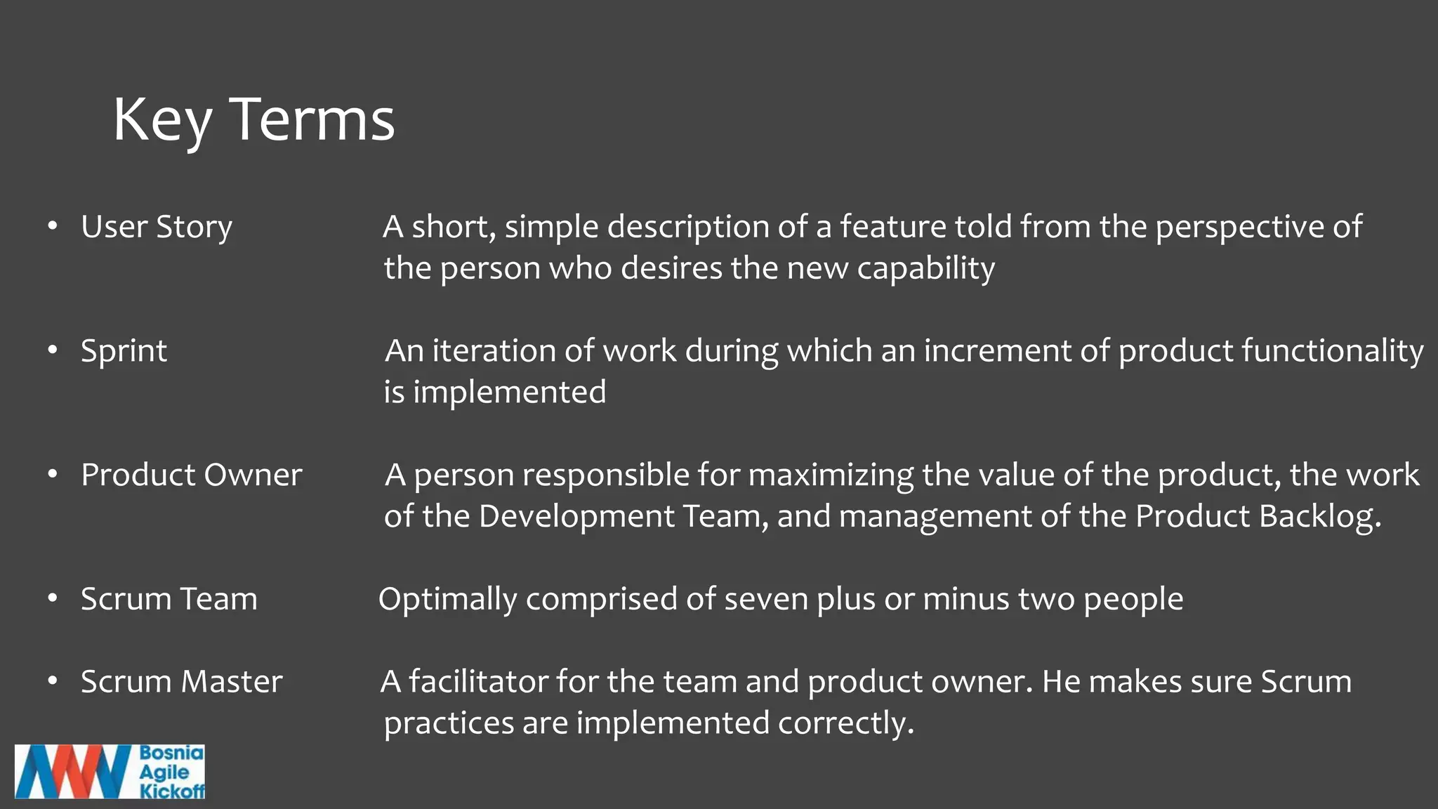 Key Terms
• User Story A short, simple description of a feature told from the perspective of
the person who desires the new capability
• Sprint An iteration of work during which an increment of product functionality
is implemented
• Product Owner A person responsible for maximizing the value of the product, the work
of the Development Team, and management of the Product Backlog.
• Scrum Team Optimally comprised of seven plus or minus two people
• Scrum Master A facilitator for the team and product owner. He makes sure Scrum
practices are implemented correctly.
 