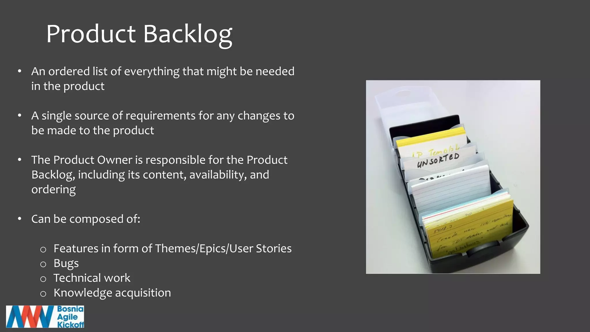 Product Backlog
• An ordered list of everything that might be needed
in the product
• A single source of requirements for any changes to
be made to the product
• The Product Owner is responsible for the Product
Backlog, including its content, availability, and
ordering
• Can be composed of:
o Features in form of Themes/Epics/User Stories
o Bugs
o Technical work
o Knowledge acquisition
 