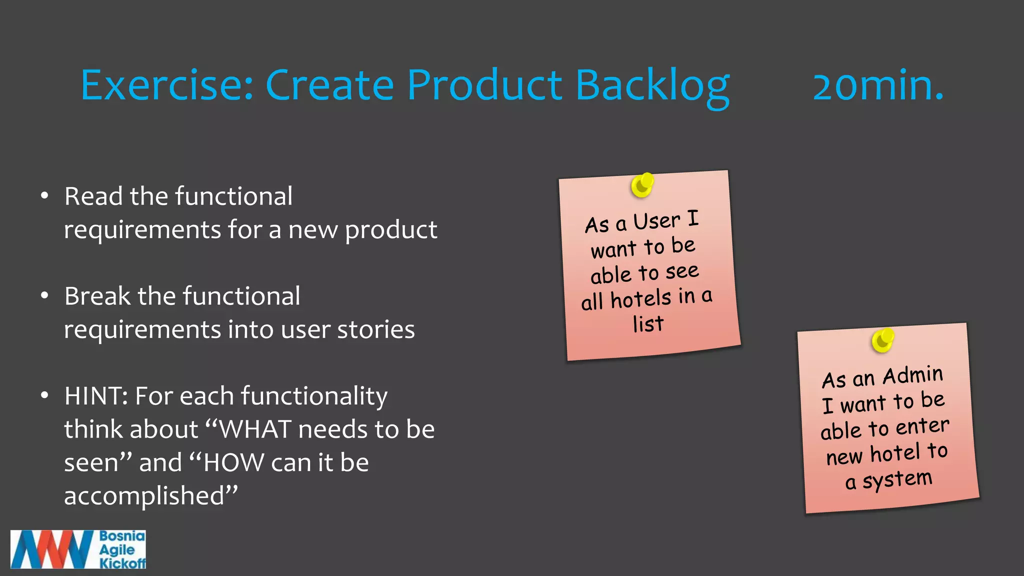 Exercise: Create Product Backlog 20min.
• Read the functional
requirements for a new product
• Break the functional
requirements into user stories
• HINT: For each functionality
think about “WHAT needs to be
seen” and “HOW can it be
accomplished”
 