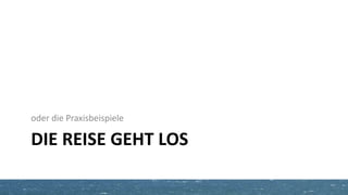 DIE REISE GEHT LOS
oder die Praxisbeispiele
 