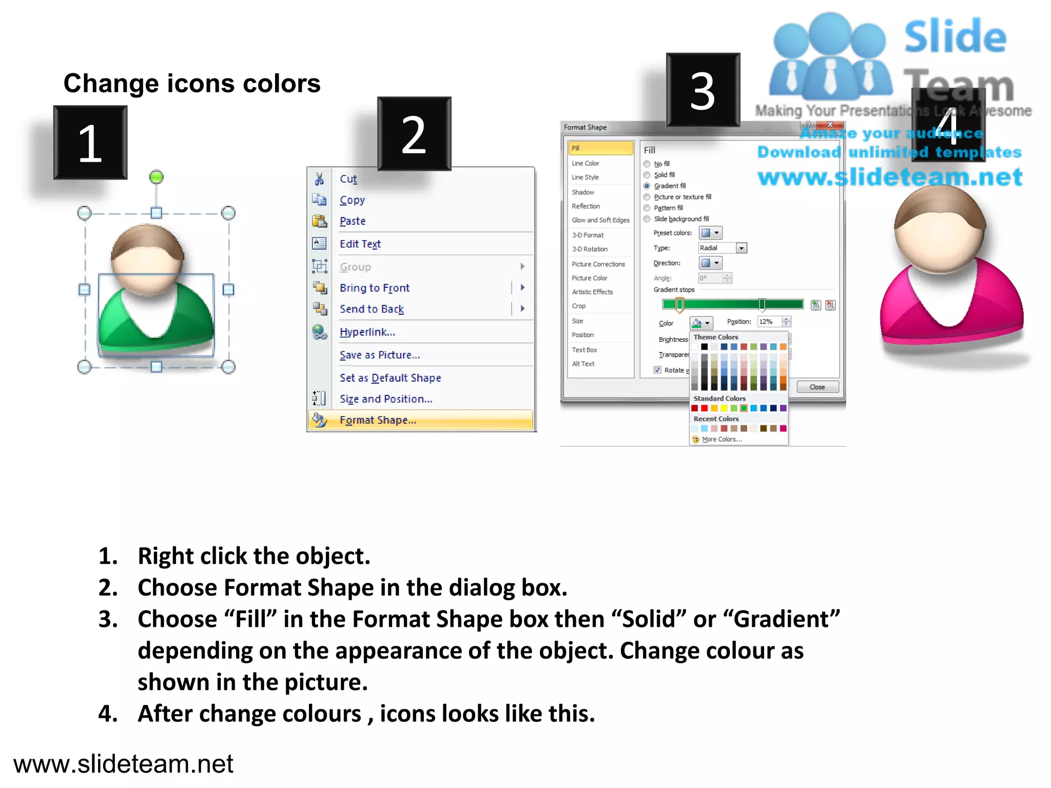 Change icons colors
                                                           3
    1                            2                                          4




      1. Right click the object.
      2. Choose Format Shape in the dialog box.
      3. Choose “Fill” in the Format Shape box then “Solid” or “Gradient”
         depending on the appearance of the object. Change colour as
         shown in the picture.
      4. After change colours , icons looks like this.
www.slideteam.net
 