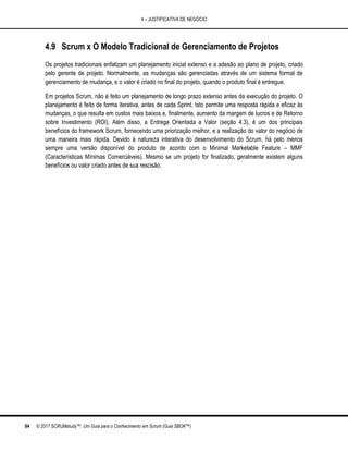 4 – JUSTIFICATIVA DE NEGÓCIO
84 © 2017 SCRUMstudy™. Um Guia para o Conhecimento em Scrum (Guia SBOK™)
4.9 Scrum x O Modelo Tradicional de Gerenciamento de Projetos
Os projetos tradicionais enfatizam um planejamento inicial extenso e a adesão ao plano de projeto, criado
pelo gerente de projeto. Normalmente, as mudanças são gerenciadas através de um sistema formal de
gerenciamento de mudança, e o valor é criado no final do projeto, quando o produto final é entregue.
Em projetos Scrum, não é feito um planejamento de longo prazo extenso antes da execução do projeto. O
planejamento é feito de forma iterativa, antes de cada Sprint. Isto permite uma resposta rápida e eficaz às
mudanças, o que resulta em custos mais baixos e, finalmente, aumento da margem de lucros e de Retorno
sobre Investimento (ROI). Além disso, a Entrega Orientada a Valor (seção 4.3), é um dos principais
benefícios do framework Scrum, fornecendo uma priorização melhor, e a realização do valor do negócio de
uma maneira mais rápida. Devido à natureza interativa do desenvolvimento do Scrum, há pelo menos
sempre uma versão disponível do produto de acordo com o Minimal Marketable Feature – MMF
(Características Mínimas Comerciáveis). Mesmo se um projeto for finalizado, geralmente existem alguns
benefícios ou valor criado antes de sua rescisão.
 