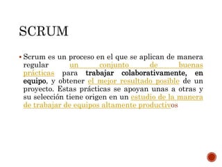  Scrum es un proceso en el que se aplican de manera
regular un conjunto de buenas
prácticas para trabajar colaborativamente, en
equipo, y obtener el mejor resultado posible de un
proyecto. Estas prácticas se apoyan unas a otras y
su selección tiene origen en un estudio de la manera
de trabajar de equipos altamente productivos