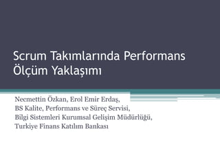 Scrum Takımlarında Performans
Ölçüm Yaklaşımı
Necmettin Özkan, Erol Emir Erdaş,
BS Kalite, Performans ve Süreç Servisi,
Bilgi Sistemleri Kurumsal Gelişim Müdürlüğü,
Turkiye Finans Katılım Bankası
 