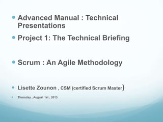  Advanced Manual : Technical
Presentations
 Project 1: The Technical Briefing
 Scrum : An Agile Methodology
 Lisette Zounon , CSM (certified Scrum Master)
 Thursday , August 1st , 2013
 