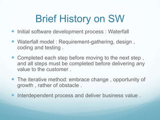 Brief History on SW
 Initial software development process : Waterfall
 Waterfall model : Requirement-gathering, design ,
coding and testing .
 Completed each step before moving to the next step ,
and all steps must be completed before delivering any
value to the customer .
 The iterative method: embrace change , opportunity of
growth , rather of obstacle .
 Interdependent process and deliver business value .
 