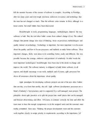 HERNÁNDEZ, 2
kill the monster because of the essence of software is complex. According to Partridge,
after too many years and even tough enormous endeavors in science and technology that
the state has not changed so much. Thus the software crisis remains in force, although to a
lesser extent, but small bullets have been discovered.
Breakthroughs in tools, programming languages, methodologies improve the way
software is built. But, the real silver bullet comes from cultural change (Cox). The cultural
changes that permit change new ways of thinking, focus on processes, methodologies and
quality instead on technology. Technology is important, but more important is to be aware
about the quality and how to be use processes, and methods to make better software. Most
important changes, firstly were ideas to do something better, easily and different; this was
possible because the courage, endeavor and persistent of somebody. In other words the
most important technological breakthroughs have been due to the desire to change and
improve the world. The software industry is obligated to build better software, in all
aspects, and should encourage to use tools, methods and of course, agile processes but
above all awareness about the importance about quality.
Agile paradigms for developing software projects are one of the new silver bullets
that can slay, or at least hurt nastily, the evil. Agile software development processes are a
blend of industry’s best practices and it is supported by a self-managed team project. The
principles about agile practices is to split the project into small pieces that can be managed
and forecast about timing and effort. Of course, to estimate correctly the time and effort the
team must to have the enough competences to do the assigned tasks and the customer must
totally committed. Xion says, “Helping the project development team and the customer
work together closely to assign priority to requirements according to the importance [of
 
