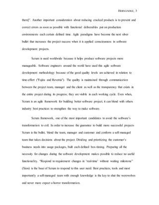 HERNÁNDEZ, 3
them]”. Another important consideration about reducing cracked products is to prevent and
correct errors as soon as possible with functional deliverables put on production
environments each certain defined time. Agile paradigms have become the next silver
bullet that increases the project success when it is applied consciousness in software
development projects.
Scrum is used worldwide because it helps produce software projects more
manageable. Software engineers around the world have used this agile software
development methodology because of the good quality levels are achieved in relation to
time-effort ("Fujita and Revetria"). The quality is maintained through communication
between the project team, manager and the client as well as the transparency that exists in
the entire project during its progress; they are visible in each working cycle. Even when,
Scrum is an agile framework for building better software project, it can blend with others
industry best practices to strengthen the way to make software.
Scrum framework, one of the most important candidates to avoid the software’s
transformation to evil. In order to increase the guarantee to build more successful projects
Scrum is the bullet, blend the team, manager and customer and conform a self-managed
team that takes decisions about the project. Dividing and prioritizing the customer’s
business needs into usage packages, built each defined box-timing. Preparing all the
necessity for changes during the software development makes possible to reduce no useful
functionality. “Respond to requirement changes in ‘real-time’ without waiting milestone”
(Xion) is the base of Scrum to respond to this user need. Best practices, tools and most
importantly a self-managed team with enough knowledge is the key to shut the werewolves
and never more expect a horror transformation.
 