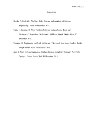 HERNÁNDEZ, 5
Works Cited
Brooks, P., Frederick. "No Silver Bullet Essence and Accidents of Software
Engineering." Web. 06 December 2015.
Fujita, H. Revetria, R. "New Trends in Software Methodologies, Tools and
Techniques." Amsterdam, Netherlands: IOS Press. Google Books. Web. 07
December 2015.
Partridge, D. "Engineering Artificial Intelligence." Norwood, New Jersey: Intellect Books.
Google Books. Web. 10 December 2015.
Xion, J. "New Sofware Engineering Pardigm Base on Complexity Science." NewYork:
Springer. Google Books. Web. 10 December 2015.
 