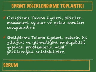 17
SPRİNT DEĞERLENDİRME TOPLANTISI 17
✓ Geliştirme Takımı üyeleri, bitirilen
maddeleri açıklar ve gelen soruları
cevaplandırır.
✓ Geliştirme Takımı üyeleri, nelerin iyi
gittiğini ve gitmediğini paylaşabilir,
yaşanan problemlerin nasıl
çözüleceğini anlatabilirler.
SCRUM
 