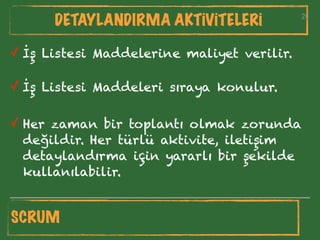 26
DETAYLANDIRMA AKTİVİTELERİ 26
✓ İş Listesi Maddeleri sıraya konulur.
✓ İş Listesi Maddelerine maliyet verilir.
✓ Her zaman bir toplantı olmak zorunda
değildir. Her türlü aktivite, iletişim
detaylandırma için yararlı bir şekilde
kullanılabilir.
SCRUM
 