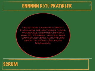 34
ENNNNN KÖTÜ PRATİKLER 34
GELİŞTİRME TAKIMI’NIN SPRİNT
PLANLAMA TOPLANTISININ “NASIL
YAPACAĞIZ” KISMINDA DETAYLI
ANALİZ, TASARIM VE PLANLAMA
YAPMAMASI VE BU AKTİVİTELERİ
SPRİNT’İN DİĞER GÜNLERİNE
BIRAKMASI.
SCRUM
 