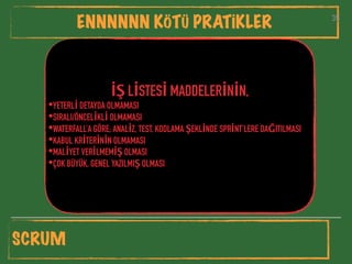 35
ENNNNNN KÖTÜ PRATİKLER 35
İŞ LİSTESİ MADDELERİNİN,
•YETERLİ DETAYDA OLMAMASI
•SIRALI/ÖNCELİKLİ OLMAMASI
•WATERFALL’A GÖRE; ANALİZ, TEST, KODLAMA ŞEKLİNDE SPRİNT’LERE DAĞITILMASI
•KABUL KRİTERİNİN OLMAMASI
•MALİYET VERİLMEMİŞ OLMASI
•ÇOK BÜYÜK, GENEL YAZILMIŞ OLMASI
SCRUM
 