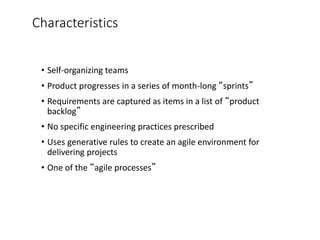 Characteristics
• Self-organizing teams
• Product progresses in a series of month-long “sprints”
• Requirements are captured as items in a list of “product
backlog”
• No specific engineering practices prescribed
• Uses generative rules to create an agile environment for
delivering projects
• One of the “agile processes”
 