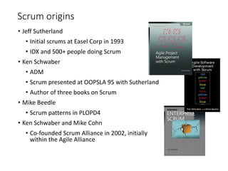 Scrum origins
• Jeff Sutherland
• Initial scrums at Easel Corp in 1993
• IDX and 500+ people doing Scrum
• Ken Schwaber
• ADM
• Scrum presented at OOPSLA 95 with Sutherland
• Author of three books on Scrum
• Mike Beedle
• Scrum patterns in PLOPD4
• Ken Schwaber and Mike Cohn
• Co-founded Scrum Alliance in 2002, initially
within the Agile Alliance
 