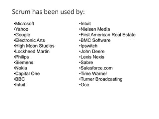 Scrum has been used by:
•Microsoft
•Yahoo
•Google
•Electronic Arts
•High Moon Studios
•Lockheed Martin
•Philips
•Siemens
•Nokia
•Capital One
•BBC
•Intuit
•Intuit
•Nielsen Media
•First American Real Estate
•BMC Software
•Ipswitch
•John Deere
•Lexis Nexis
•Sabre
•Salesforce.com
•Time Warner
•Turner Broadcasting
•Oce
 