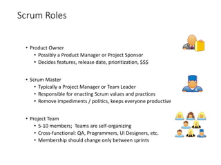 Scrum Roles
• Product Owner
• Possibly a Product Manager or Project Sponsor
• Decides features, release date, prioritization, $$$
• Scrum Master
• Typically a Project Manager or Team Leader
• Responsible for enacting Scrum values and practices
• Remove impediments / politics, keeps everyone productive
• Project Team
• 5-10 members; Teams are self-organizing
• Cross-functional: QA, Programmers, UI Designers, etc.
• Membership should change only between sprints
 