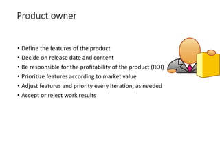 Product owner
• Define the features of the product
• Decide on release date and content
• Be responsible for the profitability of the product (ROI)
• Prioritize features according to market value
• Adjust features and priority every iteration, as needed
• Accept or reject work results
 