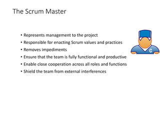 The Scrum Master
• Represents management to the project
• Responsible for enacting Scrum values and practices
• Removes impediments
• Ensure that the team is fully functional and productive
• Enable close cooperation across all roles and functions
• Shield the team from external interferences
 