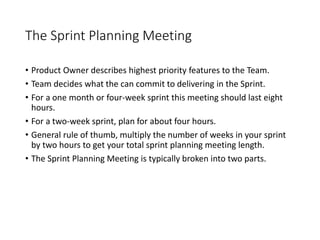 The Sprint Planning Meeting
• Product Owner describes highest priority features to the Team.
• Team decides what the can commit to delivering in the Sprint.
• For a one month or four-week sprint this meeting should last eight
hours.
• For a two-week sprint, plan for about four hours.
• General rule of thumb, multiply the number of weeks in your sprint
by two hours to get your total sprint planning meeting length.
• The Sprint Planning Meeting is typically broken into two parts.
 