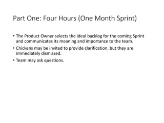 Part One: Four Hours (One Month Sprint)
• The Product Owner selects the ideal backlog for the coming Sprint
and communicates its meaning and importance to the team.
• Chickens may be invited to provide clarification, but they are
immediately dismissed.
• Team may ask questions.
 