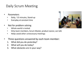 Daily Scrum Meeting
• Parameters
• Daily, ~15 minutes, Stand-up
• Everyday at constant time
• Not for problem solving
• Whole world is invited
• Only team members, Scrum Master, product owner, can talk
• Helps avoid other unnecessary meetings
• Three questions answered by each team member:
1. What did you do yesterday?
2. What will you do today?
3. What obstacles are in your way?
 