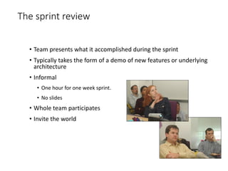 The sprint review
• Team presents what it accomplished during the sprint
• Typically takes the form of a demo of new features or underlying
architecture
• Informal
• One hour for one week sprint.
• No slides
• Whole team participates
• Invite the world
 