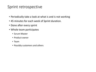 Sprint retrospective
• Periodically take a look at what is and is not working
• 45 minutes for each week of Sprint duration.
• Done after every sprint
• Whole team participates
• Scrum Master
• Product owner
• Team
• Possibly customers and others
 