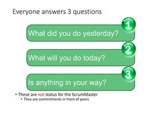 Everyone answers 3 questions
• These are not status for the ScrumMaster
• They are commitments in front of peers
What did you do yesterday?
1
What will you do today?
2
Is anything in your way?
3
 