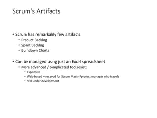 Scrum's Artifacts
• Scrum has remarkably few artifacts
• Product Backlog
• Sprint Backlog
• Burndown Charts
• Can be managed using just an Excel spreadsheet
• More advanced / complicated tools exist:
• Expensive
• Web-based – no good for Scrum Master/project manager who travels
• Still under development
 