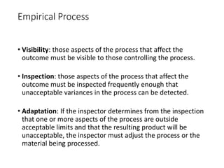 Empirical Process
• Visibility: those aspects of the process that affect the
outcome must be visible to those controlling the process.
• Inspection: those aspects of the process that affect the
outcome must be inspected frequently enough that
unacceptable variances in the process can be detected.
• Adaptation: If the inspector determines from the inspection
that one or more aspects of the process are outside
acceptable limits and that the resulting product will be
unacceptable, the inspector must adjust the process or the
material being processed.
 