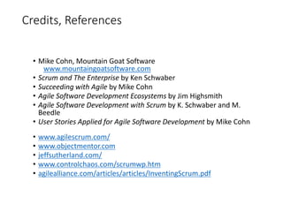 Credits, References
• Mike Cohn, Mountain Goat Software
www.mountaingoatsoftware.com
• Scrum and The Enterprise by Ken Schwaber
• Succeeding with Agile by Mike Cohn
• Agile Software Development Ecosystems by Jim Highsmith
• Agile Software Development with Scrum by K. Schwaber and M.
Beedle
• User Stories Applied for Agile Software Development by Mike Cohn
• www.agilescrum.com/
• www.objectmentor.com
• jeffsutherland.com/
• www.controlchaos.com/scrumwp.htm
• agilealliance.com/articles/articles/InventingScrum.pdf
 