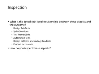 Inspection
• What is the actual (not ideal) relationship between these aspects and
the outcome?
• Design Artefacts
• Spike Solutions
• Test Frameworks
• Automated Tests
• Design patterns and coding standards
• Product Increments
• How do you inspect these aspects?
 