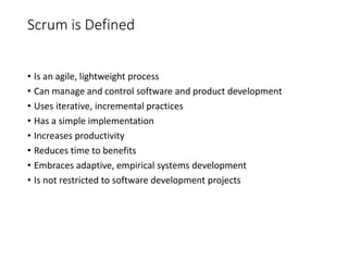 Scrum is Defined
• Is an agile, lightweight process
• Can manage and control software and product development
• Uses iterative, incremental practices
• Has a simple implementation
• Increases productivity
• Reduces time to benefits
• Embraces adaptive, empirical systems development
• Is not restricted to software development projects
 