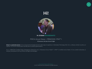 Muhammad Ichsan Rahardianto
© 2017 Muhammad Ichsan Rahardianto. All Rights Reserved.
2
M. ICHSAN RAHARDIANTO
PMO & Scrum Master | PRINCE2® | PSM™ I
Ichsan is a passionate person, he has strong technical background and a wide range of experience in Information Technology field. He is a software architect as well as an
engineer, he has been leading teams and help them to produce great products.
He is a PRINCE2® Certified Project Management Professional and a Professional Scrum Master™ I (PSM™ I) Certified Scrum Master. He has worked extensively on
Software Development Life Cycle (SDLC) and Agile Methodologies.
Hi Everyone, lets learn Scrum & Agile
Hi!
 