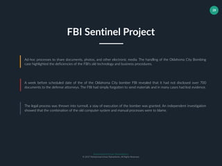 Muhammad Ichsan Rahardianto
© 2017 Muhammad Ichsan Rahardianto. All Rights Reserved.
28
Ad-hoc processes to share documents, photos, and other electronic media. The handling of the Oklahoma City Bombing
case highlighted the deficiencies of the FBI's old technology and business procedures.
A week before scheduled date of the of the Oklahoma City bomber FBI revealed that it had not disclosed over 700
documents to the defense attorneys. The FBI had simply forgotten to send materials and in many cases had lost evidence.
The legal process was thrown into turmoil, a stay of execution of the bomber was granted. An independent investigation
showed that the combination of the old computer system and manual processes were to blame.
FBI Sentinel Project
 