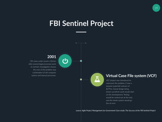 29
2001
FBI came under severe criticism
after several legal processes went
to turmoil. Investigation shown
the root of the problem was
combination of old computer
system and manual processes. Virtual Case File system (VCF)
VCF project was introduced to
overcome the problem, it was a
massive waterfall contract of
$379m. Grand design being
drawn up before work would start
on the development. Testing
would be carried out at the end,
and the whole system would go
live at once
FBI Sentinel Project
source: Agile Project Management for Government Case study: The Success of the FBI Sentinel Project
 