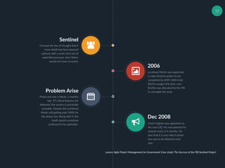 33
Sentinel
Pursued the line of thought that if
more detail had been planned
upfront, with a more strict set of
waterfall processes, then failure
would not have occurred.
2006
Lockheed Martin was appointed
to take Sentinel project to be
completed by 2009, With total
$425m budget this time, over
$120m was allocated for the FBI
to oversight the work.Problem Arise
Phase one was a failure, 2 months
late, 57 critical features not
delivered, the system is practically
unusable. Despite this Lockheed
Martin still getting paid 100% for
the phase one. Along with it, the
Audit reports somehow
continued to be optimistic.
Dec 2008
Chad Fulgham was appointed as
the new CIO. He now planned for
outputs every 3-6 months. He
sees that it is very risky if phase
two was to be delivered next
year.
source: Agile Project Management for Government Case study: The Success of the FBI Sentinel Project
 